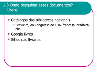 1.3 Onde pesquisar esses documentos? -- Livros-- Catálogos das bibliotecas nacionais Brasileira, do Congresso do EUA, francesa, britânica, etc. Google livros Sítios das livrarias 
