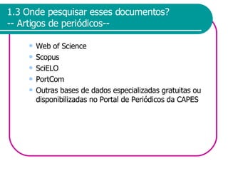 1.3 Onde pesquisar esses documentos? -- Artigos de periódicos-- Web of Science Scopus SciELO PortCom Outras bases de dados especializadas gratuitas ou disponibilizadas no Portal de Periódicos da CAPES 