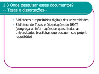 1.3 Onde pesquisar esses documentos? -- Teses e dissertações-- Bibliotecas e repositórios digitais das universidades Biblioteca de Teses e Dissertações do IBICT (congrega as informações de quase todas as universidades brasileiras que possuem seu próprio repositório) 