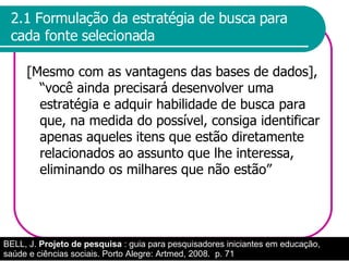 2.1 Formulação da estratégia de busca para cada fonte selecionada [Mesmo com as vantagens das bases de dados], “você ainda precisará desenvolver uma estratégia e adquir habilidade de busca para que, na medida do possível, consiga identificar apenas aqueles itens que estão diretamente relacionados ao assunto que lhe interessa, eliminando os milhares que não estão” BELL, J.  Projeto de pesquisa  : guia para pesquisadores iniciantes em educação, saúde e ciências sociais. Porto Alegre: Artmed, 2008.  p. 71 