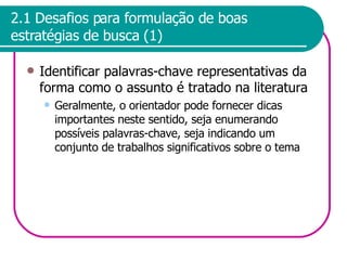2.1 Desafios para formulação de boas estratégias de busca (1) Identificar palavras-chave representativas da forma como o assunto é tratado na literatura Geralmente, o orientador pode fornecer dicas importantes neste sentido, seja enumerando possíveis palavras-chave, seja indicando um conjunto de trabalhos significativos sobre o tema 
