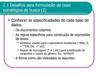 2.1 Desafios para formulação de boas estratégias de busca (2) Conhecer as especificadades de cada base de dados Os documentos cobertos As regras específicas para construção de expressões de busca Símbolos usados para o operadores booleanos (“AND, E, +” “OR, OU, =“ etc) Regras de truncagem (* # ! etc) para substituição de caractéres e coisas do gênero. Ex.: WOM#N A forma como são indexados os assuntos 
