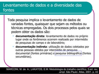 Levantamento de dados e a diversidade das fontes Toda pesquisa implica o levantamento de dados de variadas fontes, quaisquer que sejam os métodos ou técnicas empregadas. Os dois processos pelos quais se podem obter os dados são: documentação direta : levantamento de dados no próprio lugar onde os fenômenos ocorrem realizado por intermédio de pesquisas de campo e de laboratório; documentação indireta : utilização de dados coletados por outras pessoas obtidos por intermédio de pesquisa documental (fontes primárias) e pesquisa bibliográfica (fontes secundárias).  MARCONI, M. de  A.; LAKATOS, E.M. Metodologia do trabalho científico. 5.ed. rev. .ampl. São Paulo: Atlas, 2001. p. 43 