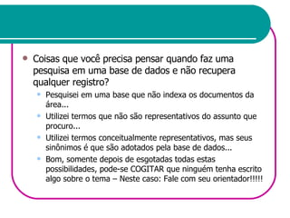 Coisas que você precisa pensar quando faz uma pesquisa em uma base de dados e não recupera qualquer registro? Pesquisei em uma base que não indexa os documentos da área... Utilizei termos que não são representativos do assunto que procuro... Utilizei termos conceitualmente representativos, mas seus sinônimos é que são adotados pela base de dados... Bom, somente depois de esgotadas todas estas possibilidades, pode-se COGITAR que ninguém tenha escrito algo sobre o tema – Neste caso: Fale com seu orientador!!!!! 