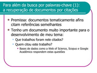 Para além da busca por palavras-chave (1): a recuperação de documentos por citações Premissa: documentos tematicamente afins citam referências semelhantes Tenho um documento muito importante para o desenvolvimento de meu tema: Que trabalhos foram nele citados? Quem citou este trabalho? Bases de dados como a Web of Science, Scopus e Google Acadêmico respondem estas questões 