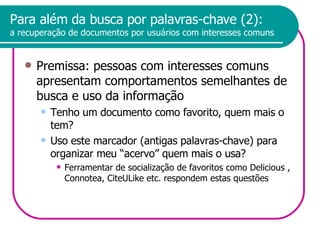 Para além da busca por palavras-chave (2): a recuperação de documentos por usuários com interesses comuns Premissa: pessoas com interesses comuns apresentam comportamentos semelhantes de busca e uso da informação  Tenho um documento como favorito, quem mais o tem? Uso este marcador (antigas palavras-chave) para organizar meu “acervo” quem mais o usa? Ferramentar de socialização de favoritos como Delicious , Connotea, CiteULike etc. respondem estas questões 