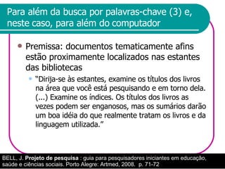 Para além da busca por palavras-chave (3) e, neste caso, para além do computador Premissa: documentos tematicamente afins estão proximamente localizados nas estantes das bibliotecas “Dirija-se às estantes, examine os títulos dos livros na área que você está pesquisando e em torno dela. (...) Examine os índices. Os títulos dos livros as vezes podem ser enganosos, mas os sumários darão um boa idéia do que realmente tratam os livros e da linguagem utilizada.”  BELL, J.  Projeto de pesquisa  : guia para pesquisadores iniciantes em educação, saúde e ciências sociais. Porto Alegre: Artmed, 2008.  p. 71-72 