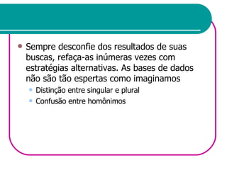 Sempre desconfie dos resultados de suas buscas, refaça-as inúmeras vezes com estratégias alternativas. As bases de dados não são tão espertas como imaginamos Distinção entre singular e plural Confusão entre homônimos 