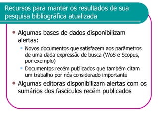 Recursos para manter os resultados de sua pesquisa bibliográfica atualizada Algumas bases de dados disponibilizam alertas: Novos documentos que satisfazem aos parâmetros de uma dada expressão de busca (WoS e Scopus, por exemplo) Documentos recém publicados que também citam um trabalho por nós considerado importante Algumas editoras disponibilizam alertas com os sumários dos fascículos recém publicados 