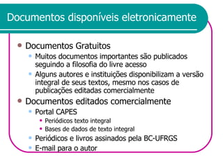 Documentos disponíveis eletronicamente Documentos Gratuitos Muitos documentos importantes são publicados seguindo a filosofia do livre acesso Alguns autores e instituições disponibilizam a versão integral de seus textos, mesmo nos casos de publicações editadas comercialmente Documentos editados comercialmente Portal CAPES Periódicos texto integral Bases de dados de texto integral Periódicos e livros assinados pela BC-UFRGS E-mail para o autor 