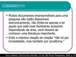 CUIDADO!!!!!! Muitos documentos imprescindíveis para uma pesquisa não estão disponíveis eletronicamente, não limite-se apenas a ler aquilo que está mais facilmente acessível. Dependendo da área, você deixará de conhecer uma literatura importante. Evite o máximo citação de citação “não só por honestidade, mas também por prudência.”  Eco, Umberto. Como se faz uma tese.  21.ed. São Paulo: Perspectiva, 2008. p. 74 