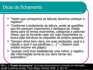 Dicas de fichamento “ Assim que começamos as leituras devemos começar a registrar” “ Conforme o andamento da leitura, anote as questões que lhe pareçam importantes e destaque-as. Esteja alerta para os temas recorrentes, categorias e palavras-chave, que se tornarão cada vez mais importantes na busca pela estrutura ou esqueleto da própria pesquisa.” “ Sempre deixe bem claro, em suas anotações, qual é a citação e qual é sua paráfrase (...)” – [Asssim você evitará incorrer em plágio]  “ quando você tiver estabelecido uma rotina, o registro das informações torna-se (ou deve tornar-se) automático.”  BELL, J.  Projeto de pesquisa  : guia para pesquisadores iniciantes em educação, saúde e ciências sociais. Porto Alegre: Artmed, 2008.  p. 58 e 67 