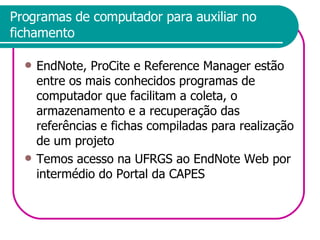 Programas de computador para auxiliar no fichamento EndNote, ProCite e Reference Manager estão entre os mais conhecidos programas de computador que facilitam a coleta, o armazenamento e a recuperação das referências e fichas compiladas para realização de um projeto Temos acesso na UFRGS ao EndNote Web por intermédio do Portal da CAPES 