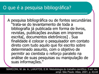 O que é a pesquisa bibliográfica? A pesquisa bibliográfica ou de fontes secundárias “trata-se do levantamento de toda a bibliografia já publicada em forma de livros, revistas, publicações avulsas em imprensa escrita[, documentos eletrônicos] . Sua finalidade é colocar o pesquisador em contato direto com tudo aquilo que foi escrito sobre determinado assunto, com o objetivo de permitir ao cientista o reforço paralelo na análise de suas pesquisas ou manipulação de suas informações.”  MARCONI, M. de  A.; LAKATOS, E.M. Metodologia do trabalho científico. 5.ed. rev. ampl. São Paulo: Atlas, 2001. p. 43-44 