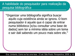 A habilidade do pesquisador para realização da pesquisa bibliográfica “Organizar uma bibliografia significa buscar aquilo cuja existência ainda se ignora. O bom pesquisador é aquele que é capaz de entrar numa biblioteca [e/ou consultar uma base de dados] sem ter a mínima idéia sobre um tema e sair dali sabendo um pouco mais sobre ele.” Eco, Umberto. Como se faz uma tese.  21.ed. São Paulo: Perspectiva, 2008. p. 42 