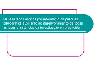 Os resultados obtidos por intermédio da pesquisa bibliográfica auxiliarão no desenvolvimento de todas as fases e instâncias da investigação empreendida 