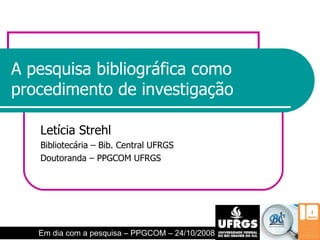 A pesquisa bibliográfica como procedimento de investigação Letícia Strehl Bibliotecária – Bib. Central UFRGS Doutoranda – PPGCOM UFRGS Em dia com a pesquisa – PPGCOM – 24/10/2008 