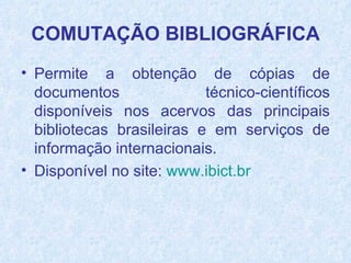 Permite a obtenção de cópias de documentos técnico-científicos disponíveis nos acervos das principais bibliotecas brasileiras e em serviços de informação internacionais.  Disponível no site:   www.ibict.br   