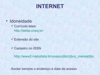 Idoneidade Currículo lates:  http://lattes.cnpq.br/   Extensão do site Cadastro no ISSN http://www2.metodista.br/unesco/jbcc/jbcc_mensal/jbcc272/agenda_puc.htm   Anotar sempre o endereço e data de acesso 
