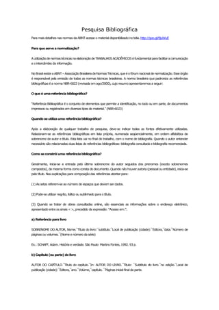 Pesquisa Bibliográfica 
Para mais detalhes nas normas da ABNT acesse o material disponibilizado no tidia. http://goo.gl/8juWuE Para que serve a normalização? A utilização de normas técnicas na elaboração de TRABALHOS ACADÊMICOS é fundamental para facilitar a comunicação e o intercâmbio da informação. No Brasil existe a ABNT – Associação Brasileira de Normas Técnicas, que é o fórum nacional de normalização. Esse órgão é responsável pela emissão de todas as normas técnicas brasileiras. A norma brasileira que padroniza as referências bibliográficas é a norma NBR-6023 (revisada em ago/2000), cujo resumo apresentaremos a seguir: O que é uma referência bibliográfica? “Referência Bibliográfica é o conjunto de elementos que permite a identificação, no todo ou em parte, de documentos impressos ou registrados em diversos tipos de material.” (NBR-6023) Quando se utiliza uma referência bibliográfica? Após a elaboração de qualquer trabalho de pesquisa, deve-se indicar todas as fontes efetivamente utilizadas. Relacionam-se as referências bibliográficas em lista própria, numerada seqüencialmente, em ordem alfabética de sobrenome de autor e título. Esta lista vai no final do trabalho, com o nome de bibliografia. Quando o autor entender necessário são relacionadas duas listas de referências bibliográficas: bibliografia consultada e bibliografia recomendada. Como se constrói uma referência bibliográfica? Geralmente, inicia-se a entrada pelo último sobrenome do autor seguidos dos prenomes (exceto sobrenomes compostos), da mesma forma como consta do documento. Quando não houver autoria (pessoal ou entidade), inicia-se pelo título. Nas explicações para composição das referências atentar para: (1) As setas referem-se ao número de espaços que devem ser dados. (2) Pode-se utilizar negrito, itálico ou sublinhado para o título. (3) Quando se tratar de obras consultadas online, são essenciais as informações sobre o endereço eletrônico, apresentado entre os sinais < >, precedido da expressão: “Acesso em:”. a) Referência para livro SOBRENOME DO AUTOR, Nome.¯Título do livro:¯subtítulo.¯Local de publicação (cidade):¯Editora,¯data.¯Número de páginas ou volumes.¯(Nome e número da série) Ex.: SCHAFF, Adam. História e verdade. São Paulo: Martins Fontes, 1992. 93 p. b) Capítulo (ou parte) de livro AUTOR DO CAPÍTULO.¯Título do capítulo.¯In: AUTOR DO LIVRO.¯Título: ¯Subtítulo do livro.¯no edição.¯Local de publicação (cidade):¯Editora,¯ano.¯Volume,¯capítulo. ¯Páginas inicial-final da parte.  