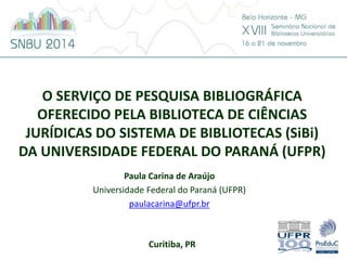 O SERVIÇO DE PESQUISA BIBLIOGRÁFICA 
OFERECIDO PELA BIBLIOTECA DE CIÊNCIAS 
JURÍDICAS DO SISTEMA DE BIBLIOTECAS (SiBi) 
DA UNIVERSIDADE FEDERAL DO PARANÁ (UFPR) 
Paula Carina de Araújo 
Universidade Federal do Paraná (UFPR) 
paulacarina@ufpr.br 
Curitiba, PR 
 