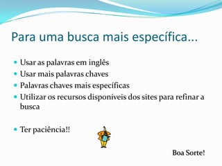 Para uma busca mais específica...Usar as palavras em inglêsUsar mais palavras chavesPalavras chaves mais específicasUtilizar os recursos disponíveis dos sites para refinar a buscaTer paciência!!Boa Sorte!
