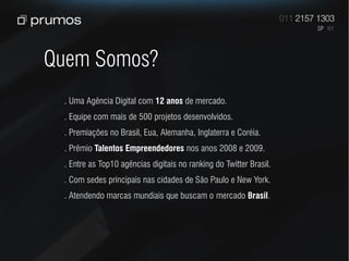 Quem Somos?
 . Uma Agência Digital com 12 anos de mercado.
 . Equipe com mais de 500 projetos desenvolvidos.
 . Premiações no Brasil, Eua, Alemanha, Inglaterra e Coréia.
 . Prêmio Talentos Empreendedores nos anos 2008 e 2009.
 . Entre as Top10 agências digitais no ranking do Twitter Brasil.
 . Com sedes principais nas cidades de São Paulo e New York.
 . Atendendo marcas mundiais que buscam o mercado Brasil.
 