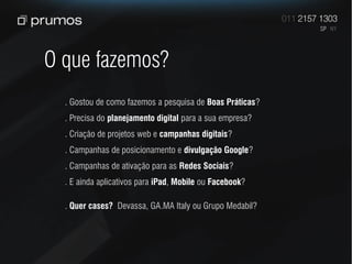 O que fazemos?
  . Gostou de como fazemos a pesquisa de Boas Práticas?
  . Precisa do planejamento digital para a sua empresa?
  . Criação de projetos web e campanhas digitais?
  . Campanhas de posicionamento e divulgação Google?
  . Campanhas de ativação para as Redes Sociais?
  . E ainda aplicativos para iPad, Mobile ou Facebook?

  . Quer cases? Devassa, GA.MA Italy ou Grupo Medabil?
 