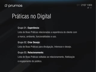 Práticas no Digital
  Grupo 01. Experiência:
  Lista de Boas Práticas relacionadas a experiência do cliente com
  a marca, ambiente, funcionalidades e uso.

  Grupo 02. Criar Desejo:
  Lista de Boas Práticas para divulgação, Interesse e desejo.

  Grupo 03. Relacionamento:
  Lista de Boas Práticas voltadas ao relacionamento, fidelização
  e engajamento do público.
 