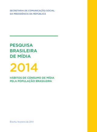 1
PESQUISA
BRASILEIRA
DE MÍDIA
2014
SECRETARIA DE COMUNICAÇÃO SOCIAL
DA PRESIDÊNCIA DA REPÚBLICA
Brasília, fevereiro de 2014
HÁBITOS DE CONSUMO DE MÍDIA
PELA POPULAÇÃO BRASILEIRA
 