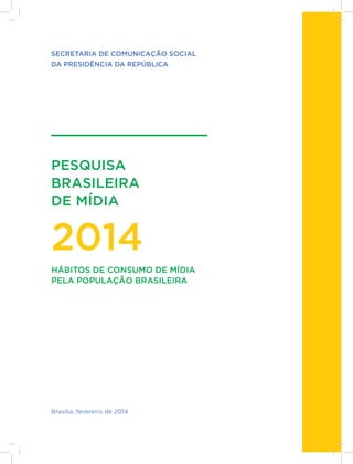 1
PESQUISA
BRASILEIRA
DE MÍDIA
2014
SECRETARIA DE COMUNICAÇÃO SOCIAL
DA PRESIDÊNCIA DA REPÚBLICA
Brasília, fevereiro de 2014
HÁBITOS DE CONSUMO DE MÍDIA
PELA POPULAÇÃO BRASILEIRA
 