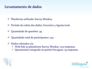 ü  Plataforma	
  utilizada:	
  Survey	
  Monkey.	
  
ü  Período	
  da	
  coleta	
  dos	
  dados:	
  Fevereiro	
  a	
  Agosto/2016.	
  
	
  
ü  Quantidade	
  de	
  questões:	
  39.	
  
ü  Quantidade	
  total	
  de	
  participantes:	
  232.	
  
	
  
ü  Dados	
  coletados	
  via:	
  
•  Web	
  link	
  na	
  plataforma	
  Survey	
  Monkey:	
  203	
  respostas.	
  
•  Questionário	
  integrado	
  no	
  portal	
  Oncoguia:	
  29	
  respostas.	
  
Levantamento	
  de	
  dados	
  
 