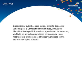 OBJETIVOS




        Disponibilizar subsídios para o planejamento das ações
        voltadas para o Carnaval de Pernambuco, através da
        identificação do perfil dos turistas que visitam Pernambuco,
        via RMR, no período carnavalesco bem como de suas
        motivações e avaliação das atrações vivenciadas e infra-
        estrutura de apoio utilizada.
 