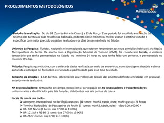 PROCEDIMENTOS METODOLÓGICOS




   Período de realização: Do dia 09 (Quarta-Feira de Cinzas) a 13 de Março. Esse período foi escolhido em função do
   retorno dos turistas às suas residências habituais, podendo nesse momento, melhor avaliar o destino visitado e
   especificar com maior precisão os gastos realizados e os dias de permanência no Estado.

  Universo da Pesquisa: Turistas, nacionais e internacionais que estavam retornando aos seus domicílios habituais, via Região
  Metropolitana do Recife. De acordo com a Organização Mundial de Turismo (OMT), foi considerado turista, o visitante
  temporário que tenha permanecido na Estado no mínimo 24 horas ou que tenha feito um pernoite, e permanecido no
  máximo 365 dias.

  Método: Pesquisa quantitativa, com a coleta de dados realizada por meio de entrevistas, com abordagem aleatória e direta
  ao turista e aplicação de formulário estruturado e padronizado para esse tipo de estudo.

  Tamanho da amostra : 1.635 turistas, obedecendo aos critérios de cálculo das amostras definidas e testadas em pesquisas
  anteriormente realizadas.

  Nº de pesquisadores: O trabalho de campo contou com a participação de 20 pesquisadores e 9 coordenadores
  uniformizados e identificados para tais funções, distribuídos nos seis pontos de coleta.

  Locais de coleta dos dados:
          Aeroporto Internacional do Recife/Guararapes (4 turnos: manhã, tarde, noite, madrugada) – 24 horas
          Terminal Rodoviário de Passageiros do Recife (3 turnos: manhã, tarde, noite) - das 6:00 a 00:00 h
          BR- 101 Norte (1 turno: das 07:00 às 13:00h)
          BR-101 Sul e PE-60 (1 turno: das 07:00 às 13:00h)
          BR-232 (1 turno: das 07:00 às 13:00h)
 