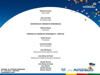 Eduardo Campos
                                                   Governador


                                                  João Lyra Neto
                                                 Vice-Governador

                                     SECRETARIA DE TURISMO DE PERNAMBUCO

                                                  Alberto Feitosa
                                                    Secretário

                                 EMPRESA DE TURISMO DE PERNAMBUCO – EMPETUR

                                                  André Correia
                                                   Presidente

                                                 Luciana Carvalho
                                                  Vice -Presidente

                                                  Jane Mendonça
                                        Diretora de Estruturação do Turismo

                                               Ione Dantas de Paula
                                     Gestora da Unidade de Estudos e Pesquisas

                                                  Equipe Técnica:
                                               Ione Dantas de Paula
                                                   Sara Oliveira
                                                  Marília Valença
UNIDADE DE ESTUDOS E PESQUISAS
81 – 3182.8165 – 3182.8163
                                                 Patrícia Bezerra
ione@empetur.com.br
 