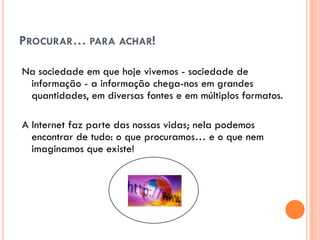 PROCURAR… PARA ACHAR!

Na sociedade em que hoje vivemos - sociedade de
 informação - a informação chega-nos em grandes
 quantidades, em diversas fontes e em múltiplos formatos.

A Internet faz parte das nossas vidas; nela podemos
  encontrar de tudo: o que procuramos… e o que nem
  imaginamos que existe!
 