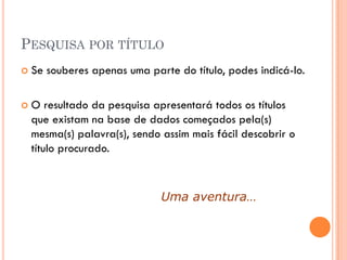 PESQUISA POR TÍTULO
   Se souberes apenas uma parte do título, podes indicá-lo.

   O resultado da pesquisa apresentará todos os títulos
    que existam na base de dados começados pela(s)
    mesma(s) palavra(s), sendo assim mais fácil descobrir o
    título procurado.



                               Uma aventura…
 