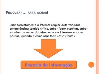PROCURAR… PARA ACHAR!

 Usar correctamente a Internet requer determinadas
 competências: sentido crítico, saber fazer escolhas, saber
 escolher o que verdadeiramente me interessa e saber
 porquê, quando e como usar todas essas fontes.




            literacia da informação
 