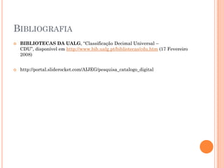 BIBLIOGRAFIA
   BIBLIOTECAS DA UALG, “Classificação Decimal Universal –
    CDU”, disponível em http://www.bib.ualg.pt/bibliotecas/cdu.htm (17 Fevereiro
    2008)


   http://portal.sliderocket.com/AIJEG/pesquisa_catalogo_digital
 