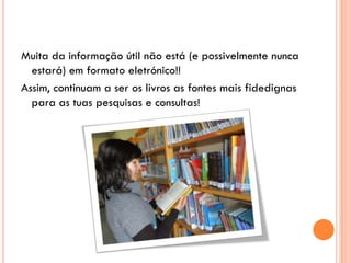 Muita da informação útil não está (e possivelmente nunca
  estará) em formato eletrónico!!
Assim, continuam a ser os livros as fontes mais fidedignas
  para as tuas pesquisas e consultas!
 