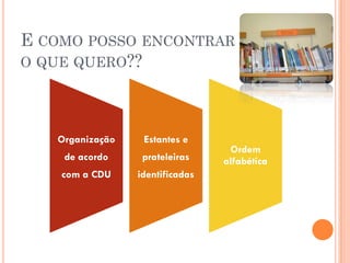 E COMO POSSO ENCONTRAR
O QUE QUERO??




   Organização    Estantes e
                                  Ordem
    de acordo     prateleiras    alfabética
    com a CDU    identificadas
 