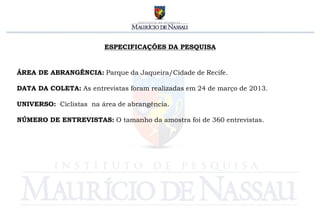 ESPECIFICAÇÕES DA PESQUISA


ÁREA DE ABRANGÊNCIA: Parque da Jaqueira/Cidade de Recife.

DATA DA COLETA: As entrevistas foram realizadas em 24 de março de 2013.

UNIVERSO: Ciclistas na área de abrangência.

NÚMERO DE ENTREVISTAS: O tamanho da amostra foi de 360 entrevistas.
 