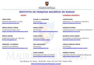 INSTITUTO DE PESQUISA MAURÍCIO DE NASSAU
                           EQUIPE                                                  CONSELHO CIENTÍFICO


JÂNYO DINIZ                                 DJALMA S. GUIMARÃES                    JANGUIÊ DINIZ
DIRETOR-PRESIDENTE DO IPMN                  ECONOMISTA                             PRESIDENTE DO CONSELHO CIENTÍFICO
janyo@sereducacional.com                    dsgjunior@gmail.com                    janguie@sereducacional.com


SÉRGIO MURILO JÚNIOR                        SIMARA COSTA                           ADRIANO OLIVEIRA
COORDENADOR EXECUTIVO                       ESTATÍSTICA                            CIENTISTA POLÍTICO/COOPERAÇÃO CIENTIFICA
sergio.murilojr@mauriciodenassau.edu.br     simara.costa@mauriciodenassau.edu.br   adrianopolitica@uol.com.br


HÉRICA FREIRE                               IVANIA PORTO                           MAURÍCIO COSTA ROMÃO
SUPERVISOR GERAL DE PESQUISA                CIENTISTA SOCIAL                       ECONOMISTA /COOPERAÇÃO CIENTÍFICA
herica.rose@gmail.com                       ivaniaporto@yahoo.com.br               mauricio-romao@uol.com.br


FERNANDO ALVARENGA                          ISYS ALBUQUEQUE                        CARLOS GADELHA JÚNIOR
ASSESSOR DE IMPRENSA                        ESTATÍSTICA                            ESTATÍSTICO
fernando.alvarenga@sereducacional.com       isyspryscilla@gmail.com                carlos.gadelha@mauricionassau.com.br


                                            CAMILA FREIRE                          ROBERTO SANTOS
                                            ESTAGIÁRIA EM CIÊNCIA POLÍTICA         CIENTISTA POLÍTICO/ANALISTA DE PESQUISA
                                            camila.freire@sereducacional.com       robertosantos@mail.com.br



                           Rua Betânia, 40, Derby – Recife/PE – Fone: (81) 3413-4611 Ramal 4806
                                          www.institutomauriciodenassau.com.br
 