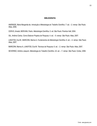 10




                                                   BIBLIOGRAFIA


ANDRADE, Maria Margarida de. Introdução à Metodologia do Trabalho Científico. 7. ed. – 2. reimpr. São Paulo:
Atlas, 2006.

CERVO, Amado; BERVIAN, Pedro. Metodologia Científica. 5. ed. São Paulo: Prentice Hall, 2004.

GIL, Antônio Carlos. Como Elaborar Projetos de Pesquisa. 4. ed. – 9. reimpr. São Paulo: Atlas, 2007.

LAKATOS, Eva M.; MARCONI, Marina A. Fundamentos de Metodologia Científica. 6. ed. – 4. reimpr. São Paulo:
Atlas, 2007.

MARCONI, Marina A.; LAKATOS, Eva M. Técnicas de Pesquisa. 6. ed. – 2. reimpr. São Paulo: Atlas, 2007.

SEVERINO, Antônio Joaquim. Metodologia do Trabalho Científico. 22. ed. – 7. reimpr. São Paulo: Cortez, 2006.




                                                                                                   Fonte: www.jjsoares.com
 