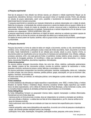 3


c) Pesquisa experimental

Este tipo de pesquisa é mais utilizado nas ciências naturais, por utilizarem o método experimental. Requer uso de
equipamentos, laboratórios, técnicas e instrumentos que possam indicar um resultado concreto. Porém, são utilizadas
em estudos de grupos selecionados, assim como, possibilita o levantamento de situações econômicas de uma
determinada faixa do mercado consumidor.
“A pesquisa experimental se caracteriza por manipular diretamente as variáveis relacionadas com o objeto de estudo.
Neste tipo de pesquisa, a manipulação das variáveis proporciona o estudo da relação entre as causas e efeitos de um
determinado fenômeno. Através da criação de situações de controle, procura-se evitar a interferência de variáveis
intervenientes. Interfere-se diretamente na realidade, manipulando-se a variável independente a fim de observar o que
acontece com a dependente.” (CERVO & BERVIAN, 2004, p.68).
A pesquisa experimental consiste em determinar um objeto de estudo, selecionar as variáveis que seriam capazes de
influenciá-lo, definir as formas de controle e de observação dos efeitos que a variável produz no objeto.
Os objetos de estudo podem ser líquidos, bactérias, ratos ou grupos sociais, estudo de comportamento, aprendizagem
e produtividade.

d) Pesquisa documental

Pesquisa documental é a forma de coleta de dados em relação a documentos, escritos ou não, denominados fontes
primárias. Livros, revistas jornais, publicações avulsas e teses são fontes secundárias. Assim, documento é uma fonte
de dados, fixada materialmente e suscetível de ser utilizada para consulta, estudo ou prova. Quanto à forma, os
documentos podem ser classificados como (a) manuscritos; b) impressos sem periodicidade: livros, folhetos, catálogos,
processos, pareceres, enfim, uma vasta gama de fontes; (c) periódicos: revistas, boletins, jornais. anuários e demais
documentos de divulgação periódica; (d) microfilmes e vídeos que reproduzem outros documentos; e (e) mapas,
planos, documentos fotográficos, documentos magnéticos, informatizados.
Fontes de documentos
Os arquivos públicos abrangem documentos oficiais, tais como leis, ofícios, relatórios, publicações parlamentares:
atas, debates, projetos de leis; documentos jurídicos, oriundos de cartórios: registros de nascimentos e mortes,
desquites e divórcios, escrituras de compra e venda, falências e concordatas e outros.
Os arquivos particulares correspondem aos domicílios particulares: memórias, autobiografias, diários etc.; instituições
de ordem privadas, tais como bancos, empresas, partidos políticos, igrejas, associações, em que se encontram: atas,
registros, memórias, comunicados, etc.
Há ainda outras fontes, por exemplo, as instituições públicas. como delegacias e postos voltados ao trabalho, registros
ou alistamentos.
Fontes estatísticas
As fontes estatísticas são efetuadas por órgãos específicos e especializados, como IBGE, o Instituto Gallup, o Instituto
Brasileiro de Opinião Pública e Estatística (Ibope). Devemos considerar também órgãos específicos que mantêm
banco de dados especializados, como a Bolsa de Valores de São Paulo (Bovespa), Juntas Comerciais e outras, como
os Conselhos federal e regionais de atividades profissionais regulamentadas e as Universidades.
Fontes bibliográficas
As fontes bibliográficas fornecem ao pesquisador diversos dados, exigindo manipulação e análises diferenciadas.
Caracterizam-se como fontes desse tipo:
- imprensa escrita: em forma de jornais e revistas, deve ser independente, ter conteúdo e orientação sem tendência,
  bem como difusão e influência – a análise deve ser feita de forma independente e, por fim, deve-se verificar se há
  grupo de interesse envolvido;
- meios audiovisuais: esta mídia deve ser analisada com base nos mesmos itens especificados para a imprensa
  escrita;
- material cartográfico: estes meios bibliográficos são específicos, de acordo com a linha de pesquisa e atualização no
  projeto, não havendo grandes restrições quanto a seu emprego;
- publicações: livros, teses, dissertações, monografias, publicações avulsas, pesquisas, entre outros, formam o
                                                                                                    Fonte: www.jjsoares.com
 