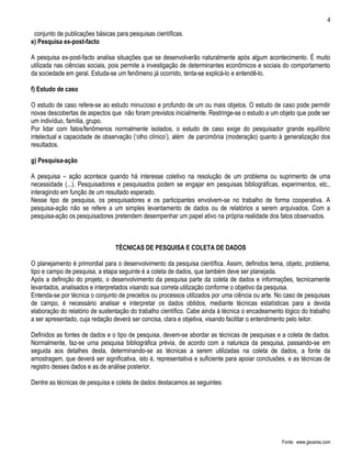 4

 conjunto de publicações básicas para pesquisas científicas.
e) Pesquisa ex-post-facto

A pesquisa ex-post-facto analisa situações que se desenvolverão naturalmente após algum acontecimento. É muito
utilizada nas ciências sociais, pois permite a investigação de determinantes econômicos e sociais do comportamento
da sociedade em geral. Estuda-se um fenômeno já ocorrido, tenta-se explicá-lo e entendê-lo.

f) Estudo de caso

O estudo de caso refere-se ao estudo minucioso e profundo de um ou mais objetos. O estudo de caso pode permitir
novas descobertas de aspectos que não foram previstos inicialmente. Restringe-se o estudo a um objeto que pode ser
um indivíduo, família, grupo.
Por lidar com fatos/fenômenos normalmente isolados, o estudo de caso exige do pesquisador grande equilíbrio
intelectual e capacidade de observação (‘olho clínico’), além de parcimônia (moderação) quanto à generalização dos
resultados.

g) Pesquisa-ação

A pesquisa – ação acontece quando há interesse coletivo na resolução de um problema ou suprimento de uma
necessidade (...). Pesquisadores e pesquisados podem se engajar em pesquisas bibliográficas, experimentos, etc.,
interagindo em função de um resultado esperado.
Nesse tipo de pesquisa, os pesquisadores e os participantes envolvem-se no trabalho de forma cooperativa. A
pesquisa-ação não se refere a um simples levantamento de dados ou de relatórios a serem arquivados. Com a
pesquisa-ação os pesquisadores pretendem desempenhar um papel ativo na própria realidade dos fatos observados.



                                 TÉCNICAS DE PESQUISA E COLETA DE DADOS

O planejamento é primordial para o desenvolvimento da pesquisa científica. Assim, definidos tema, objeto, problema,
tipo e campo de pesquisa, a etapa seguinte é a coleta de dados, que também deve ser planejada.
Após a definição do projeto, o desenvolvimento da pesquisa parte da coleta de dados e informações, tecnicamente
levantados, analisados e interpretados visando sua correta utilização conforme o objetivo da pesquisa.
Entenda-se por técnica o conjunto de preceitos ou processos utilizados por uma ciência ou arte. No caso de pesquisas
de campo, é necessário analisar e interpretar os dados obtidos, mediante técnicas estatísticas para a devida
elaboração do relatório de sustentação do trabalho científico. Cabe ainda à técnica o encadeamento lógico do trabalho
a ser apresentado, cuja redação deverá ser concisa, clara e objetiva, visando facilitar o entendimento pelo leitor.

Definidos as fontes de dados e o tipo de pesquisa, devem-se abordar as técnicas de pesquisas e a coleta de dados.
Normalmente, faz-se urna pesquisa bibliográfica prévia, de acordo com a natureza da pesquisa, passando-se em
seguida aos detalhes desta, determinando-se as técnicas a serem utilizadas na coleta de dados, a fonte da
amostragem, que deverá ser significativa, isto é, representativa e suficiente para apoiar conclusões, e as técnicas de
registro desses dados e as de análise posterior.

Dentre as técnicas de pesquisa e coleta de dados destacamos as seguintes:




                                                                                                  Fonte: www.jjsoares.com
 