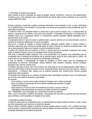 6



1.3 Formulação do problema de pesquisa:
Após a escolha do tema e delimitado seu campo de atuação, deve-se "transformar" o tema em uma questão básica.
Acredita-se que é mais importante para o desenvolvimento da ciência saber formular problemas do que encontrar
soluções (BERVIAN, 2004).


Durante a pesquisa, é examinado, avaliado e analisado criticamente o que se estipulou e criou, ou seja, a delimitação
de um problema sobre o tema estudado. É uma questão, uma dúvida que se apresenta à nossa consideração para ser
respondida e solucionada.
O problema envolve uma dificuldade teórica ou prática para a qual se procura solução, isto é, o questionamento do
assunto, a pergunta de seu trabalho a qual você busca responder. A formulação de perguntas e o levantamento de
hipóteses fazem que o pesquisador penetre no conhecimento científico buscando material bibliográfico para o
aprimoramento de seu estudo.
O pesquisador deve ler o que já foi escrito e publicado sobre o assunto, fazendo com que essa atividade o auxilie no
momento de escolha do material para o início de seu trabalho.
Deve-se ter o cuidado de respeitar as próprias tendências, referências, aptidões, tempo e recursos materiais e
financeiros disponíveis para a escolha da questão básica de estudo. Enfrentar um problema de pesquisa para o qual
não se está preparado é fadar-se ao fracasso e à perda irremediável de tempo.
É preciso não confundir tema com problema. O tema é o assunto geral que é abordado na pesquisa e tem caráter
amplo. O problema focaliza o que vai ser investigado dentro do tema da pesquisa.
Além disso, é necessário também esclarecer o que é uma problemática e um problema. Uma problemática pode ser
considerada como a colocação dos problemas que se pretende resolver dentro de certo campo teórico e prático. Um
mesmo tema (ou assunto) pode ser enquadrado em problemáticas diferentes.
A título de exemplo, a Industrialização da Cidade de Contagem em Minas Gerais pode ser enquadrada em
problemáticas de Economia, Administração, História, Medicina, Meio Ambiente, Educação, Ciências Contábeis,
Educação Física, Química e tantas outras.
O problema não surge do nada, mas é fruto de leitura e/ou observação do que se deseja pesquisar. Nesse sentido, o
aluno deve fazer leituras de obras que tratem do tema no qual está situada a pesquisa, bem como observar – direta ou
indiretamente – o fenômeno (fato, sujeitos) que se pretende pesquisar para, posteriormente, formular questões
significativas sobre o problema.
A formulação mais freqüente de um problema na literatura sobre metodologia da pesquisa ocorre, de maneira geral,
em forma de uma questão de pesquisa ou interrogação.
Por exemplo:
    - Como melhorar o nível de vida na região industrial de Contagem sob o enfoque ambiental?
    - Quais as soluções de preservação do meio ambiente adotadas pelas empresas da região
       industrial de Contagem?
    - Quais benefícios e incentivos seriam recomendados para reduzir o turnover (índice de
      rotatividade) da alta administração das empresas da região industrial de Contagem?
Obs.: PROBLEMA é uma interrogação que o pesquisador faz diante da realidade.
Assim, uma vez formulado o problema de pesquisa, o pesquisador tem mais claro os caminhos que deve percorrer,
pois já delimitou o ponto de partida e de chegada do seu estudo.

1.4 Definição dos objetos de estudo
O objeto de estudo pode ser caracterizado corno um desdobramento da pergunta básica do estudo, ou seja, os itens
que serão pesquisados para solucionar o problema de pesquisa.
Deve-se extrair os referidos objetos de pesquisa da própria questão central do estudo: com o problema formulado,
pode-se verificar o direcionamento da pesquisa por meio dos objetos de estudo levantados a partir do desdobramento
da questão delimitada corno problema de pesquisa.

                                                                                                  Fonte: www.jjsoares.com
 