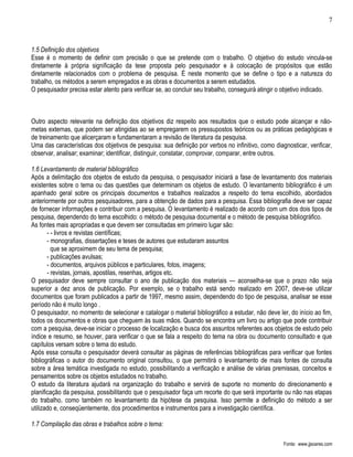 7



1.5 Definição dos objetivos
Esse é o momento de definir com precisão o que se pretende com o trabalho. O objetivo do estudo vincula-se
diretamente à própria significação da tese proposta pelo pesquisador e à colocação de propósitos que estão
diretamente relacionados com o problema de pesquisa. É neste momento que se define o tipo e a natureza do
trabalho, os métodos a serem empregados e as obras e documentos a serem estudados.
O pesquisador precisa estar atento para verificar se, ao concluir seu trabalho, conseguirá atingir o objetivo indicado.



Outro aspecto relevante na definição dos objetivos diz respeito aos resultados que o estudo pode alcançar e não-
metas externas, que podem ser atingidas ao se empregarem os pressupostos teóricos ou as práticas pedagógicas e
de treinamento que alicerçaram e fundamentaram a revisão de literatura da pesquisa.
Uma das características dos objetivos de pesquisa: sua definição por verbos no infinitivo, como diagnosticar, verificar,
observar, analisar; examinar; identificar, distinguir, constatar, comprovar, comparar, entre outros.

1.6 Levantamento de material bibliográfico
Após a delimitação dos objetos de estudo da pesquisa, o pesquisador iniciará a fase de levantamento dos materiais
existentes sobre o tema ou das questões que determinam os objetos de estudo. O levantamento bibliográfico é um
apanhado geral sobre os principais documentos e trabalhos realizados a respeito do tema escolhido, abordados
anteriormente por outros pesquisadores, para a obtenção de dados para a pesquisa. Essa bibliografia deve ser capaz
de fornecer informações e contribuir com a pesquisa. O levantamento é realizado de acordo com um dos dois tipos de
pesquisa, dependendo do tema escolhido: o método de pesquisa documental e o método de pesquisa bibliográfico.
As fontes mais apropriadas e que devem ser consultadas em primeiro lugar são:
       - - livros e revistas científicas;
       - monografias, dissertações e teses de autores que estudaram assuntos
         que se aproximem de seu tema de pesquisa;
       - publicações avulsas;
       - documentos, arquivos públicos e particulares, fotos, imagens;
       - revistas, jornais, apostilas, resenhas, artigos etc.
O pesquisador deve sempre consultar o ano de publicação dos materiais — aconselha-se que o prazo não seja
superior a dez anos de publicação. Por exemplo, se o trabalho está sendo realizado em 2007, deve-se utilizar
documentos que foram publicados a partir de 1997, mesmo assim, dependendo do tipo de pesquisa, analisar se esse
período não é muito longo .
O pesquisador, no momento de selecionar e catalogar o material bibliográfico a estudar, não deve ler, do início ao fim,
todos os documentos e obras que cheguem às suas mãos. Quando se encontra um livro ou artigo que pode contribuir
com a pesquisa, deve-se iniciar o processo de localização e busca dos assuntos referentes aos objetos de estudo pelo
índice e resumo, se houver, para verificar o que se fala a respeito do tema na obra ou documento consultado e que
capítulos versam sobre o tema do estudo.
Após essa consulta o pesquisador deverá consultar as páginas de referências bibliográficas para verificar que fontes
bibliográficas o autor do documento original consultou, o que permitirá o levantamento de mais fontes de consulta
sobre a área temática investigada no estudo, possibilitando a verificação e análise de várias premissas, conceitos e
pensamentos sobre os objetos estudados no trabalho.
O estudo da literatura ajudará na organização do trabalho e servirá de suporte no momento do direcionamento e
planificação da pesquisa, possibilitando que o pesquisador faça um recorte do que será importante ou não nas etapas
do trabalho, como também no levantamento da hipótese da pesquisa. Isso permite a definição do método a ser
utilizado e, conseqüentemente, dos procedimentos e instrumentos para a investigação científica.

1.7 Compilação das obras e trabalhos sobre o tema:

                                                                                                    Fonte: www.jjsoares.com
 