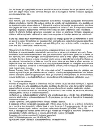8

Essa é a fase em que o pesquisador procura se apropriar dos textos que abordam o assunto que pretende pesquisar;
assim, deve adquirir livros e revistas científicas, fotocopiar teses e dissertações e materiais necessários à pesquisa,
como leis, documentos e fotos.

1.8 Fichamento:
Nesse momento, após a leitura dos textos relacionados à área temática investigada, o pesquisador deverá elaborar
fichas no computador ou mesmo à mão, anotando a síntese dos conceitos e pressupostos sobre o tema abordado, que
são apresentados pelos autores estudados. O fichamento é uma forma de investigar que se caracteriza pelo ato de
fichar (registrar em fichas) todo o material necessário à compreensão de um texto ou tema. É uma parte importante na
organização da pesquisa de documentos, permitindo um fácil acesso aos dados fundamentais para a conclusão do
trabalho. O fichamento facilitará a procura do pesquisador, que terá ao seu alcance as informações coletadas nas
bibliotecas públicas ou privadas, na Internet, ou mesmo em acervo próprio ou de amigos, evitando que consulte mais

de uma vez a respeito de um determinado tema, uma vez que não consegue guardar em sua memória todos os dados
aos quais teve acesso. O importante é que eles estejam bem organizados e de acesso fácil para que os dados não se
percam. A ficha é composta com cabeçalho, referência bibliográfica, corpo ou texto-conteúdo, indicação da obra
(quem deve lê-la) e o local (onde a obra se encontra).

1.9 Levantamento das limitações da pesquisa (somente para pesquisa direta de campo e laboratorial):
As limitações de uma pesquisa são possíveis influências que podem ou não ser controladas pelo pesquisador. Essas
limitações do estudo devem ser explicadas ao leitor, pois uma informação explícita desse gênero não só fornece um
dado importante, como também protege o pesquisador contra críticas óbvias e contra a própria indiscrição. Como o
investigador domina os dados da pesquisa em qualquer projeto, começa-se a perceber claramente várias relações que
não podem ser comprovadas com os dados que possui. Se, porém, afirma que seus dados se referem somente a um
conjunto de dados, mais limitados, indicando que as extrapolações e generalizações são indesejáveis e impossíveis e
limitando-se a objetivos e análise que as informações coletadas permitem, evita equívocos que comprometem, e às
vezes, invalidam toda a pesquisa.
Segundo Thomas e Nelson (2002, p. 64), "não existe estudo perfeito”. O pesquisador deverá ter habilidade para
contornar algumas situações que ocorrem no decorrer do estudo, fazendo que sua pesquisa se torne o mais autêntica
possível. Dois fatores podem ser apontados como meios que favorecem o dimensionamento e o direcionamento da
pesquisa: a elaboração ou construção de hipóteses e a indicação das variáveis da pesquisa, explicitados a seguir.

1.9.1 Construção de hipótese(s)
A hipótese é uma possível resposta ao problema da pesquisa e orienta a busca de outras informações. A hipótese
pode ser definida como uma suposição que antecede a constatação dos fatos. Sua função é proporcionar explicações
para certos fatos e, ao mesmo tempo, orientar a busca de outras informações em relação à área temática estudada.
A hipótese pode também ser entendida como as relações entre duas ou mais variáveis, e é preciso que pelo menos
uma delas já tenha sido fruto de conhecimento científico.
Nas hipóteses não se busca estabelecer unicamente uma conexão causal (se A, então B), mas a probabilidade de
haver uma relação entre as variáveis estabelecidas (A e B), relação essa que pode ser de dependência, de associação
e também de causalidade.
Tal como o problema, a formulação de hipóteses prioriza a clareza e a distinção.
“É preciso não confundir hipótese com pressuposto, com evidência prévia. Hipótese é o que se pretende demonstrar e
não o que já se tem demonstrado evidente, desde o ponto de partida. [...] nesses casos não há mais nada a
demonstrar, e não se chegará a nenhuma conquista e o conhecimento não avança” (SEVERINO, 2006, p. 161).
Assim, a elaboração das hipóteses servirá como um guia na tarefa de investigação e auxiliará na compreensão e
elaboração dos resultados e conclusões da pesquisa, atingindo altos níveis de interpretação.
A pesquisa pode confirmar ou refutar a(s) hipótese(s) levantada(s).
HIPÓTESES NÃO são perguntas, mas SIM AFIRMAÇÕES.
Alguns autores utilizam a expressão “questões norteadoras” em vez de hipóteses.

                                                                                                   Fonte: www.jjsoares.com
 