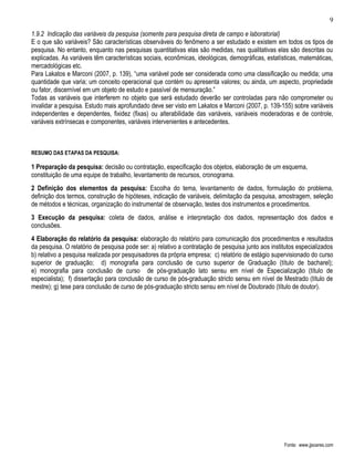 9

1.9.2 Indicação das variáveis da pesquisa (somente para pesquisa direta de campo e laboratorial)
E o que são variáveis? São características observáveis do fenômeno a ser estudado e existem em todos os tipos de
pesquisa. No entanto, enquanto nas pesquisas quantitativas elas são medidas, nas qualitativas elas são descritas ou
explicadas. As variáveis têm características sociais, econômicas, ideológicas, demográficas, estatísticas, matemáticas,
mercadológicas etc.
Para Lakatos e Marconi (2007, p. 139), “uma variável pode ser considerada como uma classificação ou medida; uma
quantidade que varia; um conceito operacional que contém ou apresenta valores; ou ainda, um aspecto, propriedade
ou fator, discernível em um objeto de estudo e passível de mensuração.”
Todas as variáveis que interferem no objeto que será estudado deverão ser controladas para não comprometer ou
invalidar a pesquisa. Estudo mais aprofundado deve ser visto em Lakatos e Marconi (2007, p. 139-155) sobre variáveis
independentes e dependentes, fixidez (fixas) ou alterabilidade das variáveis, variáveis moderadoras e de controle,
variáveis extrínsecas e componentes, variáveis intervenientes e antecedentes.



RESUMO DAS ETAPAS DA PESQUISA:

1 Preparação da pesquisa: decisão ou contratação, especificação dos objetos, elaboração de um esquema,
constituição de uma equipe de trabalho, levantamento de recursos, cronograma.
2 Definição dos elementos da pesquisa: Escolha do tema, levantamento de dados, formulação do problema,
definição dos termos, construção de hipóteses, indicação de variáveis, delimitação da pesquisa, amostragem, seleção
de métodos e técnicas, organização do instrumental de observação, testes dos instrumentos e procedimentos.
3 Execução da pesquisa: coleta de dados, análise e interpretação dos dados, representação dos dados e
conclusões.
4 Elaboração do relatório da pesquisa: elaboração do relatório para comunicação dos procedimentos e resultados
da pesquisa. O relatório de pesquisa pode ser: a) relativo a contratação de pesquisa junto aos institutos especializados
b) relativo a pesquisa realizada por pesquisadores da própria empresa; c) relatório de estágio supervisionado do curso
superior de graduação; d) monografia para conclusão de curso superior de Graduação (título de bacharel);
e) monografia para conclusão de curso de pós-graduação lato sensu em nível de Especialização (título de
especialista); f) dissertação para conclusão de curso de pós-graduação stricto sensu em nível de Mestrado (título de
mestre); g) tese para conclusão de curso de pós-graduação stricto sensu em nível de Doutorado (título de doutor).




                                                                                                    Fonte: www.jjsoares.com
 